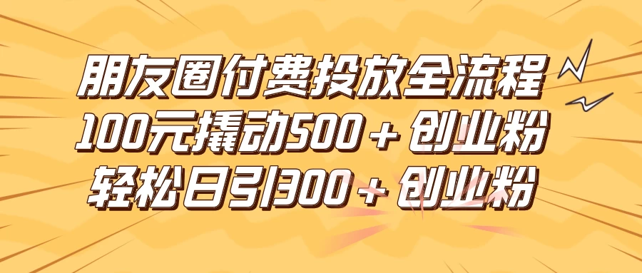 朋友圈付费高效投放全流程，100元撬动500+创业粉，日引流300+创业粉 - 项目资源网