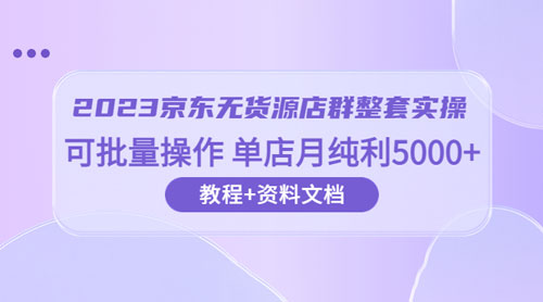 2023 京东 · 无货源店群整套实操：可批量操作，单店月纯利 5000 + 63 节课+资料文档 - 项目资源网